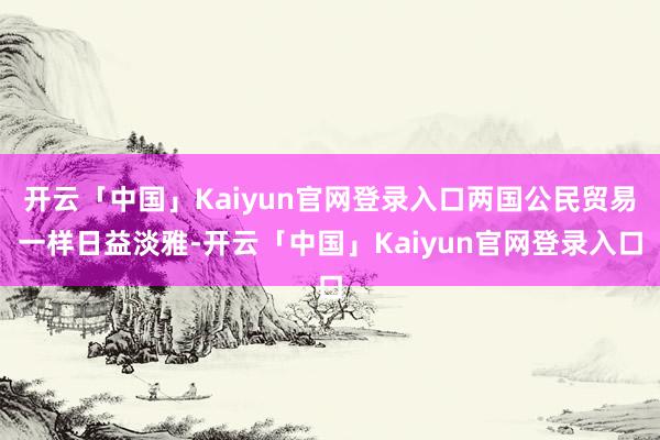 开云「中国」Kaiyun官网登录入口两国公民贸易一样日益淡雅-开云「中国」Kaiyun官网登录入口