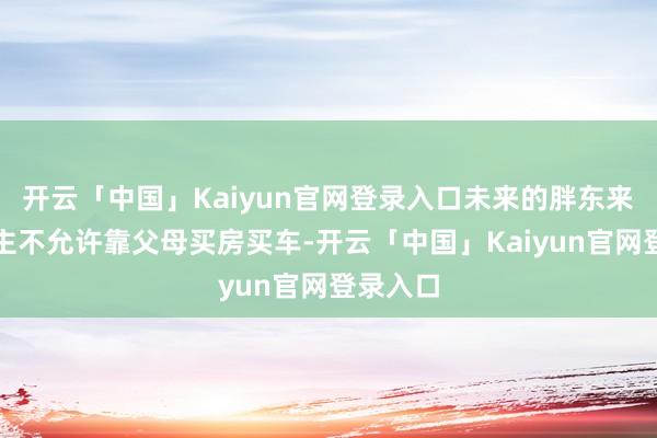 开云「中国」Kaiyun官网登录入口未来的胖东来东说念主不允许靠父母买房买车-开云「中国」Kaiyun官网登录入口