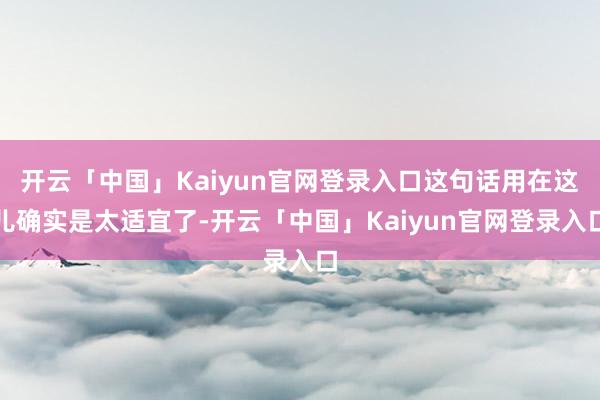 开云「中国」Kaiyun官网登录入口这句话用在这儿确实是太适宜了-开云「中国」Kaiyun官网登录入口