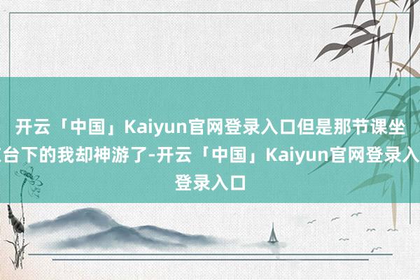 开云「中国」Kaiyun官网登录入口但是那节课坐在台下的我却神游了-开云「中国」Kaiyun官网登录入口
