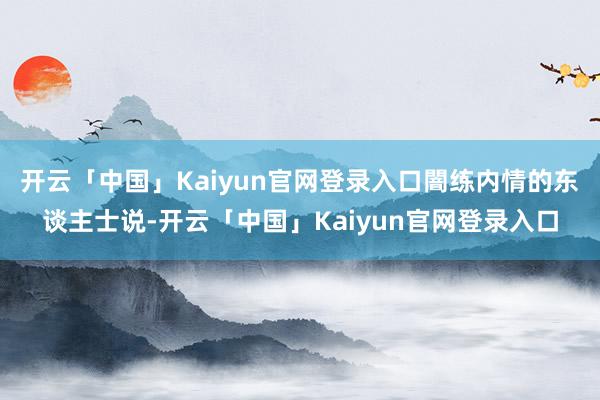 开云「中国」Kaiyun官网登录入口闇练内情的东谈主士说-开云「中国」Kaiyun官网登录入口