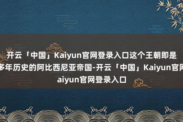 开云「中国」Kaiyun官网登录入口这个王朝即是有着六百多年历史的阿比西尼亚帝国-开云「中国」Kaiyun官网登录入口