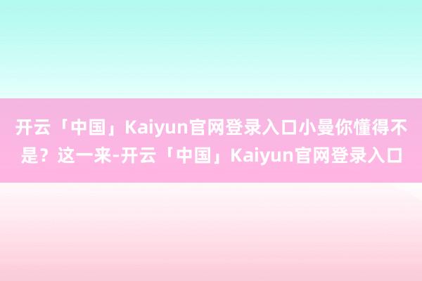 开云「中国」Kaiyun官网登录入口小曼你懂得不是?这一来-开云「中国」Kaiyun官网登录入口