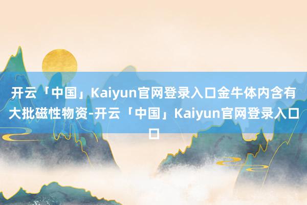 开云「中国」Kaiyun官网登录入口金牛体内含有大批磁性物资-开云「中国」Kaiyun官网登录入口