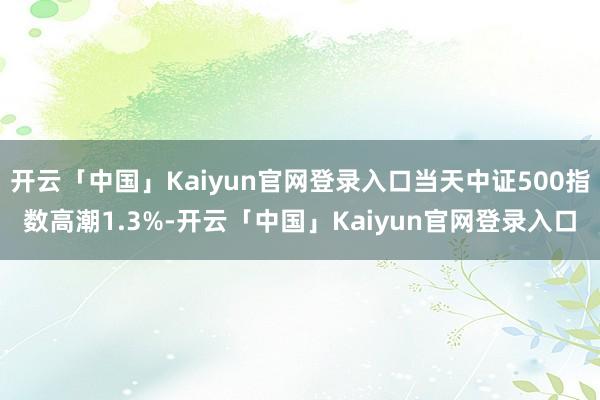 开云「中国」Kaiyun官网登录入口当天中证500指数高潮1.3%-开云「中国」Kaiyun官网登录入口