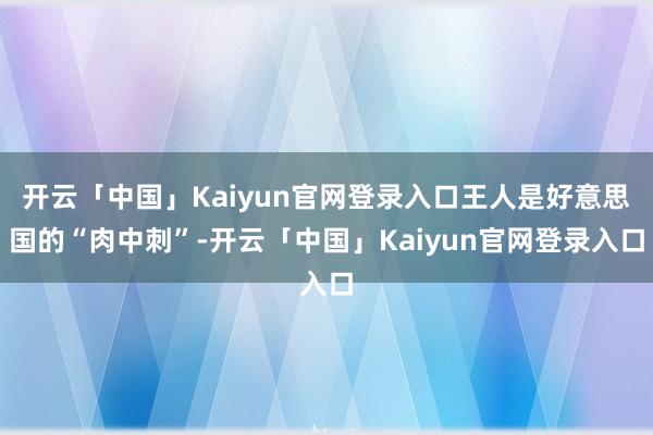 开云「中国」Kaiyun官网登录入口王人是好意思国的“肉中刺”-开云「中国」Kaiyun官网登录入口