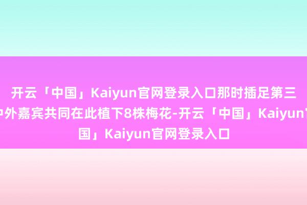 开云「中国」Kaiyun官网登录入口那时插足第三届双年展的中外嘉宾共同在此植下8株梅花-开云「中国」Kaiyun官网登录入口