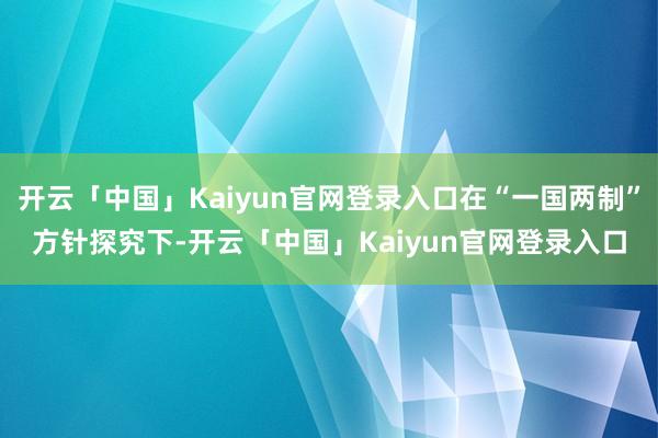 开云「中国」Kaiyun官网登录入口在“一国两制”方针探究下-开云「中国」Kaiyun官网登录入口