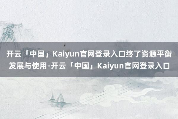 开云「中国」Kaiyun官网登录入口终了资源平衡发展与使用-开云「中国」Kaiyun官网登录入口