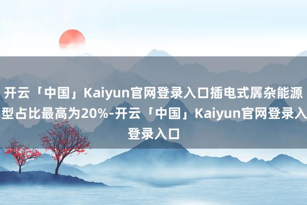 开云「中国」Kaiyun官网登录入口插电式羼杂能源车型占比最高为20%-开云「中国」Kaiyun官网登录入口