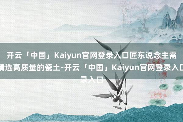 开云「中国」Kaiyun官网登录入口匠东说念主需精选高质量的瓷土-开云「中国」Kaiyun官网登录入口