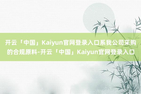 开云「中国」Kaiyun官网登录入口系我公司采购的合规原料-开云「中国」Kaiyun官网登录入口