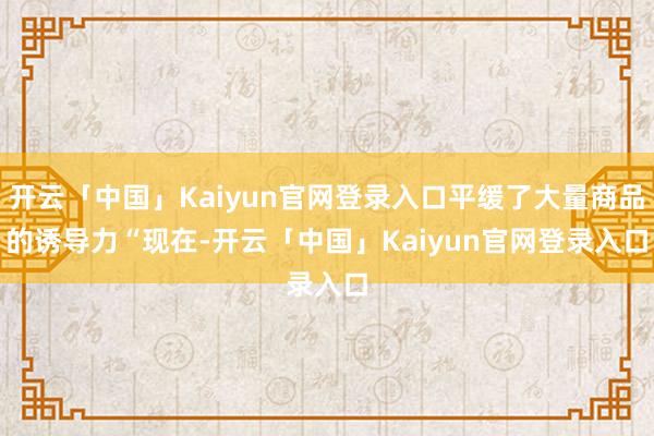 开云「中国」Kaiyun官网登录入口平缓了大量商品的诱导力 “现在-开云「中国」Kaiyun官网登录入口