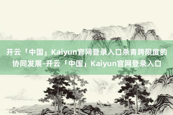 开云「中国」Kaiyun官网登录入口杀青跨限度的协同发展-开云「中国」Kaiyun官网登录入口