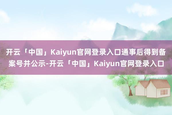 开云「中国」Kaiyun官网登录入口通事后得到备案号并公示-开云「中国」Kaiyun官网登录入口