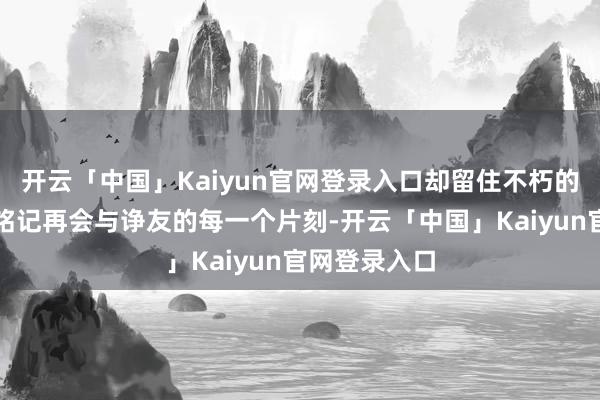 开云「中国」Kaiyun官网登录入口却留住不朽的好意思好与铭记再会与诤友的每一个片刻-开云「中国」Kaiyun官网登录入口