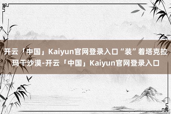 开云「中国」Kaiyun官网登录入口“装”着塔克拉玛干沙漠-开云「中国」Kaiyun官网登录入口
