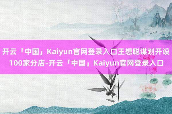 开云「中国」Kaiyun官网登录入口王想聪谋划开设100家分店-开云「中国」Kaiyun官网登录入口