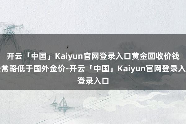 开云「中国」Kaiyun官网登录入口黄金回收价钱经常略低于国外金价-开云「中国」Kaiyun官网登录入口