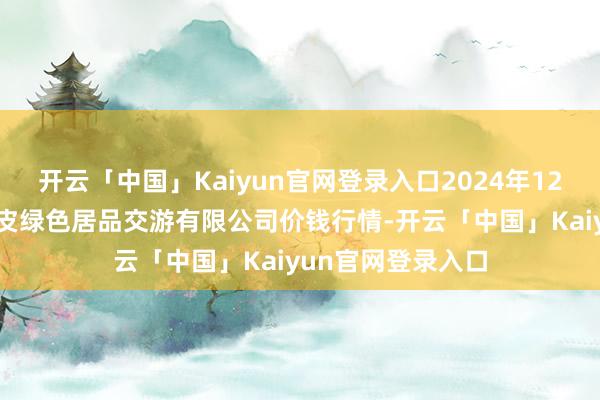 开云「中国」Kaiyun官网登录入口2024年12月31日遵义金地皮绿色居品交游有限公司价钱行情-开云「中国」Kaiyun官网登录入口
