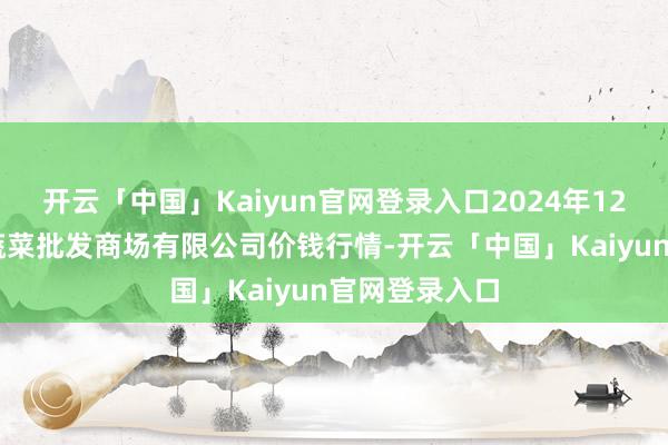 开云「中国」Kaiyun官网登录入口2024年12月31日运城蔬菜批发商场有限公司价钱行情-开云「中国」Kaiyun官网登录入口