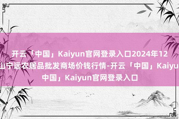 开云「中国」Kaiyun官网登录入口2024年12月31日辽宁鞍山宁远农居品批发商场价钱行情-开云「中国」Kaiyun官网登录入口