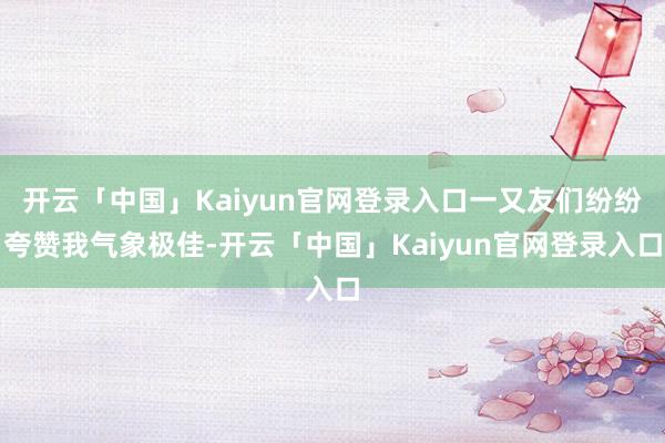 开云「中国」Kaiyun官网登录入口一又友们纷纷夸赞我气象极佳-开云「中国」Kaiyun官网登录入口