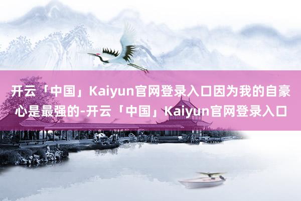 开云「中国」Kaiyun官网登录入口因为我的自豪心是最强的-开云「中国」Kaiyun官网登录入口