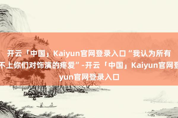 开云「中国」Kaiyun官网登录入口“我认为所有事齐比不上你们对饰演的疼爱”-开云「中国」Kaiyun官网登录入口