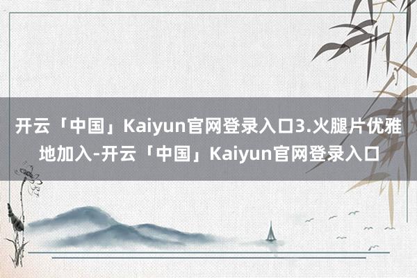 开云「中国」Kaiyun官网登录入口3.火腿片优雅地加入-开云「中国」Kaiyun官网登录入口