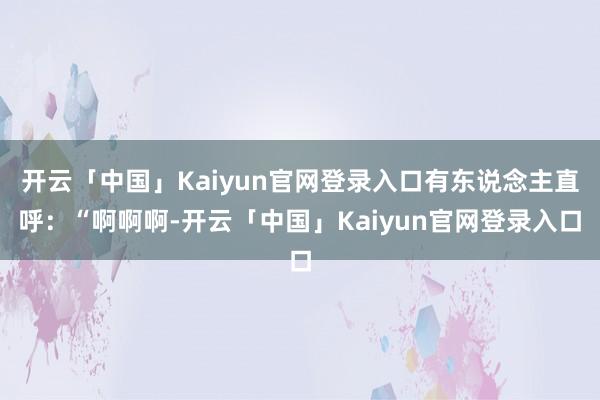 开云「中国」Kaiyun官网登录入口有东说念主直呼:“啊啊啊-开云「中国」Kaiyun官网登录入口