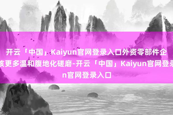 开云「中国」Kaiyun官网登录入口外资零部件企业应该更多温和腹地化磋磨-开云「中国」Kaiyun官网登录入口