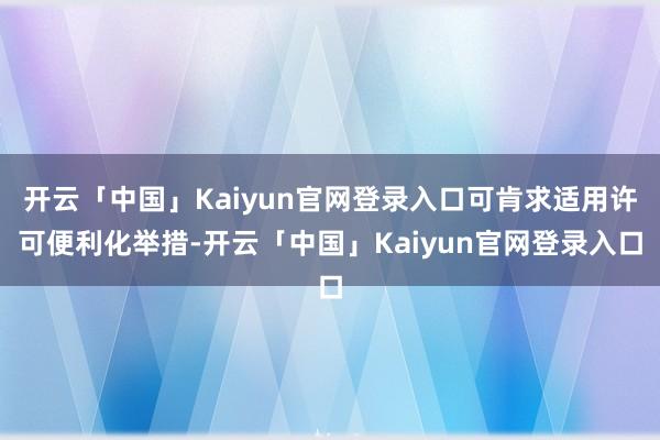 开云「中国」Kaiyun官网登录入口可肯求适用许可便利化举措-开云「中国」Kaiyun官网登录入口