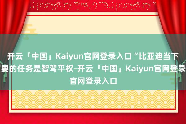 开云「中国」Kaiyun官网登录入口“比亚迪当下最首要的任务是智驾平权-开云「中国」Kaiyun官网登录入口
