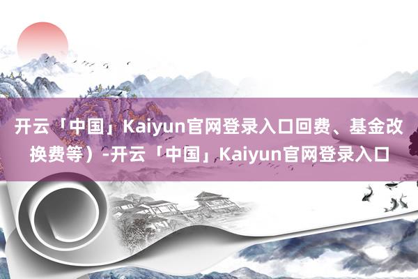 开云「中国」Kaiyun官网登录入口回费、基金改换费等）-开云「中国」Kaiyun官网登录入口