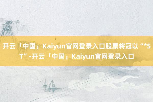 开云「中国」Kaiyun官网登录入口股票将冠以“*ST”-开云「中国」Kaiyun官网登录入口