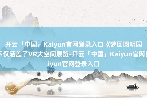 开云「中国」Kaiyun官网登录入口《梦回圆明园》现场不仅涵盖了VR大空间展览-开云「中国」Kaiyun官网登录入口