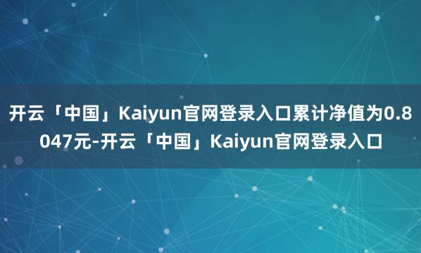 开云「中国」Kaiyun官网登录入口累计净值为0.8047元-开云「中国」Kaiyun官网登录入口