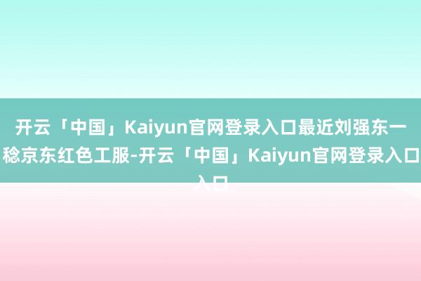 开云「中国」Kaiyun官网登录入口最近刘强东一稔京东红色工服-开云「中国」Kaiyun官网登录入口