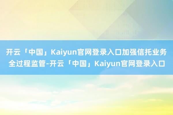 开云「中国」Kaiyun官网登录入口加强信托业务全过程监管-开云「中国」Kaiyun官网登录入口