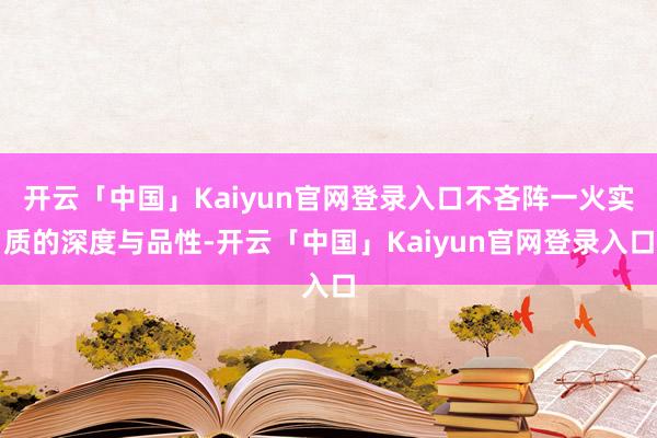 开云「中国」Kaiyun官网登录入口不吝阵一火实质的深度与品性-开云「中国」Kaiyun官网登录入口