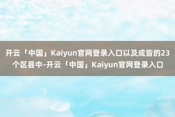 开云「中国」Kaiyun官网登录入口以及成皆的23个区县中-开云「中国」Kaiyun官网登录入口