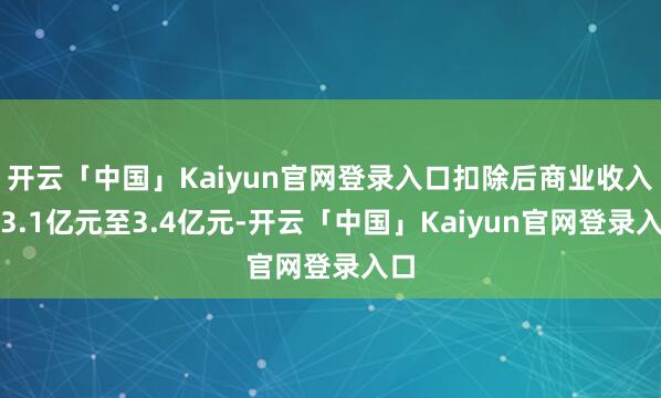开云「中国」Kaiyun官网登录入口扣除后商业收入为3.1亿元至3.4亿元-开云「中国」Kaiyun官网登录入口