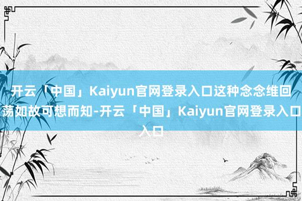 开云「中国」Kaiyun官网登录入口这种念念维回荡如故可想而知-开云「中国」Kaiyun官网登录入口