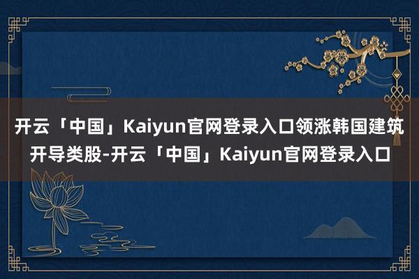 开云「中国」Kaiyun官网登录入口领涨韩国建筑开导类股-开云「中国」Kaiyun官网登录入口