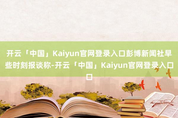 开云「中国」Kaiyun官网登录入口彭博新闻社早些时刻报谈称-开云「中国」Kaiyun官网登录入口