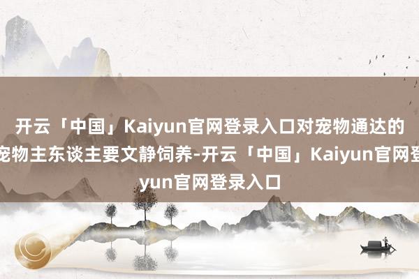 开云「中国」Kaiyun官网登录入口对宠物通达的前提是宠物主东谈主要文静饲养-开云「中国」Kaiyun官网登录入口