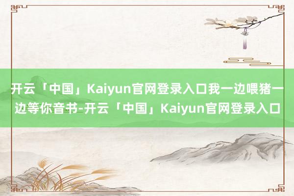 开云「中国」Kaiyun官网登录入口我一边喂猪一边等你音书-开云「中国」Kaiyun官网登录入口