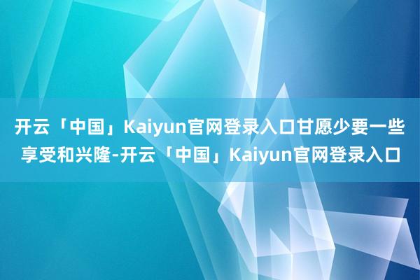 开云「中国」Kaiyun官网登录入口甘愿少要一些享受和兴隆-开云「中国」Kaiyun官网登录入口