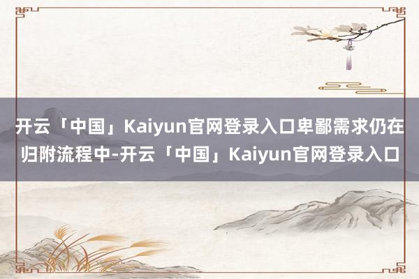 开云「中国」Kaiyun官网登录入口卑鄙需求仍在归附流程中-开云「中国」Kaiyun官网登录入口